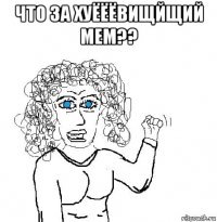 что за хуёёёвищйщий мем?? 