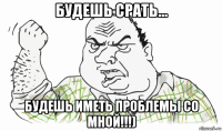 будешь срать... будешь иметь проблемы со мной!!!)