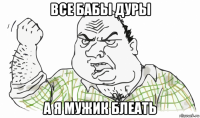 все бабы дуры а я мужик блеать