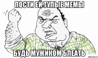 пости ей тупые мемы будь мужиком блеать