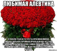 любимая алевтина я люблю тебя,за то что ты красивая,милая, дивная,сильная,скромная,яркая,нежная, честная, стильная , добрая, веселая, самая лучшая, страстная, стройная, божественна, женственна, неотразимая, модная.