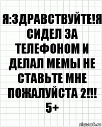 Я:Здравствуйте!Я сидел за телефоном и делал мемы не ставьте мне пожалуйста 2!!!
5+