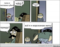 папа я человека убил! что? я человека убил! правда? всё я к марсеанам жить!