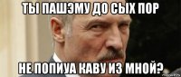 ты пашэму до сых пор не попиуа каву из мной?