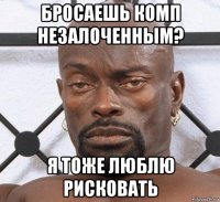 бросаешь комп незалоченным? я тоже люблю рисковать