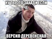 ну ты это захади если че, версия деревенская