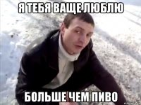 я тебя ваще люблю больше чем пиво