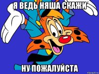 я ведь няша скажи ну пожалуйста