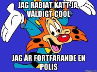 jag rabiat katt ja, väldigt cool jag är fortfarande en polis