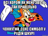 всі хором як мене звуть так правельно чокнутий ,секс симбол у рудій шкурі