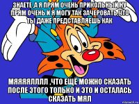знаете ,а я прям очень прикольный ну прям очень и я могу так зачеровать,что ты даже представляешь как мяяяялллл ,что ещё можно сказать после этого только и это и осталась сказать мял