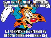 эй не путайте меня с чокнутым професором он человек псих а я чокнутый офигеный ну просто очень офигеный кот