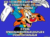кто-то говорил я для малышей да не слушате вы их это чушь мультяшная я очень прикольный,клёвый,добрый и очень сексуальный.