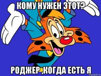 кому нужен этот? роджер ,когда есть я
