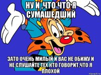 ну и ,что что я сумашедший зато очень милый и вас не обижу и не слушайте тех кто говорит,что я плохой