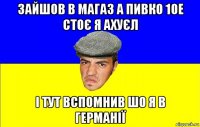зайшов в магаз а пивко 10e стоє я ахуєл і тут вспомнив шо я в германії