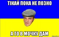 тікай пока не позно а то в мочку дам