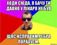 ходи сюда, я бачу ти давно у лікаря не був щяс исправим,ребра порахуєм.