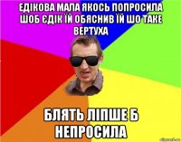 едікова мала якось попросила шоб єдік їй обяснив їй шо таке вертуха блять ліпше б непросила