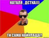 наталя , дєтка))) ти сама найкраща!!