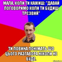 мала, коли ти кажиш: "давай поговоримо коли ти будиш трєзвий" ти повина понімать шо цього разгавора ніколи не буде.