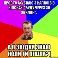 просто ахуєваю з написів в кіосках: "буду через 30 хвилин". а я звідки знаю коли ти пішла?!