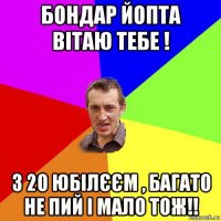 бондар йопта вітаю тебе ! з 20 юбілєєм , багато не пий і мало тож!!