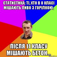 статистика: ті, хто в 8 класі мішають пиво з горілкою, після 11 класу мішають бетон...