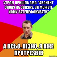 утром пришла смс-"абонент знову на звязку, ви можете йому зателефонувати" а всьо, пізно, я вже протрезвів