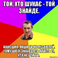 той, хто шукає - той знайде. канєшно, якшо це не піздюлей. тому шо їх знаходять навіть ті, хто не шукав.