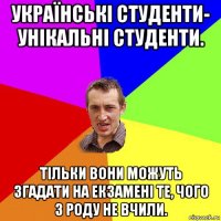 українські студенти- унікальні студенти. тільки вони можуть згадати на екзамені те, чого з роду не вчили.