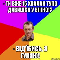 - ти вже 15 хвилин тупо дивишся у вікно!? - від'їбись, я гуляю!