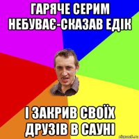 гаряче серим небуває-сказав едік і закрив своїх друзів в сауні