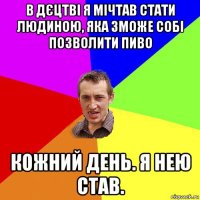 в дєцтві я мічтав стати людиною, яка зможе собі позволити пиво кожний день. я нею став.