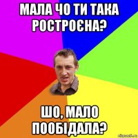 мала чо ти така ростроєна? шо, мало пообідала?