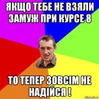 якщо тебе не взяли замуж при курсе 8 то тепер зовсім не надійся !