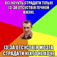 всі хочуть страдати тількі із-за отсуствія лічной жизні. із-за отсуствія мозга страдати ніхто не хоче