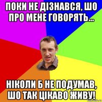 поки не дізнався, шо про мене говорять... ніколи б не подумав, шо так цікаво живу!