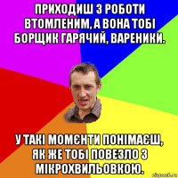 приходиш з роботи втомленим, а вона тобі борщик гарячий, вареники. у такі момєнти понімаєш, як же тобі повезло з мікрохвильовкою.