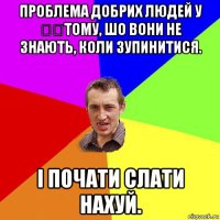 проблема добрих людей у ​​тому, шо вони не знають, коли зупинитися. і почати слати нахуй.