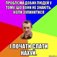 проблєма добих людей у тому, шо вони не знають, коли зупинитися і почати слати нахуй.