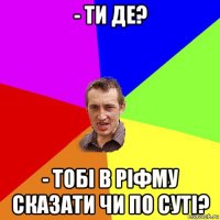 - ти де? - тобі в ріфму сказати чи по суті?