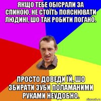 якщо тебе обісрали за спиною, не стоїть пояснювати людині, шо так робити погано. просто доведи їй, шо збирати зуби поламаними руками неудобно.