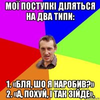 мої поступкі діляться на два типи: 1. «бля, шо я наробив?» 2. «а, похуй, і так зійде».