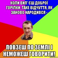 коли вип' єш доброї горілки, таке відчуття, як заново народився - повзеш по землі і неможеш говорити!