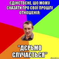 єдінствєне, шо можу сказати про свої прошлі отношенія: "дєрьмо случається"