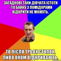 загадкові таки дівчата істоти - то банку з помідорами відкрити не можуть, то після трьох стопок, пиво оком відкривають.