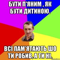 бути п'яним , як бути дитиною. всі пам'ятають шо ти робив, а ти ні.