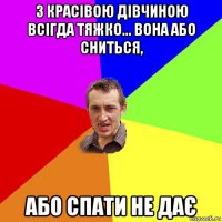 з красівою дівчиною всігда тяжко... вона або сниться, або спати не дає