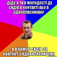 - діду, а ти в молодості де сидів в контакті або в однокласниках? - я в камері сидів за контакт з однокласницею!